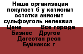 Наша организация покупает б/у катионит остатки анионит, сульфоуголь нелеквил. › Цена ­ 150 - Все города Бизнес » Другое   . Дагестан респ.,Буйнакск г.